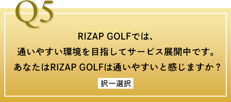 Q5 RIZAP GOLFでは、通いやすい環境を目指してサービス展開中です。あなたはRIZAP GOLFは通いやすいと感じますか？